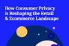 How Consumer Privacy is Reshaping the Retail & Ecommerce Landscape